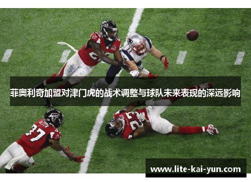 菲奥利奇加盟对津门虎的战术调整与球队未来表现的深远影响 菲奥利奇加盟对津门虎的战术调整与球队未来表现的深远影响
