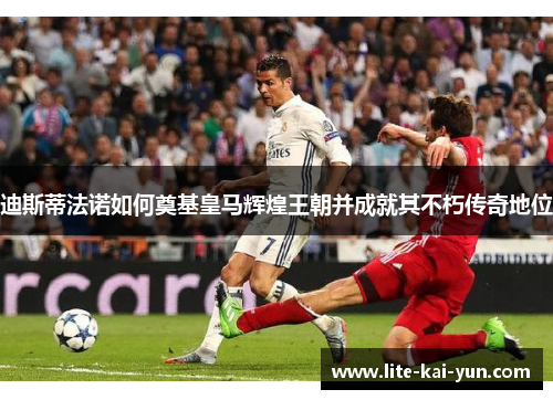 迪斯蒂法诺如何奠基皇马辉煌王朝并成就其不朽传奇地位 迪斯蒂法诺如何奠基皇马辉煌王朝并成就其不朽传奇地位