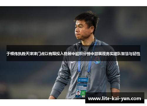 于根伟执教天津津门虎以有限投入稳居中超积分榜中游展现务实建队智慧与韧性